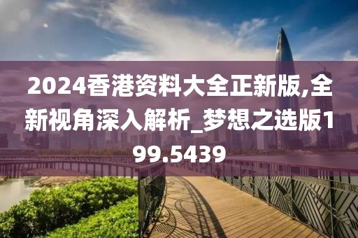 2024香港资料大全正新版,全新视角深入解析_梦想之选版199.5439