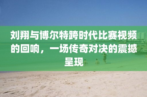 刘翔与博尔特跨时代比赛视频的回响，一场传奇对决的震撼呈现