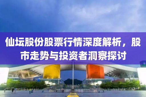仙坛股份股票行情深度解析，股市走势与投资者洞察探讨