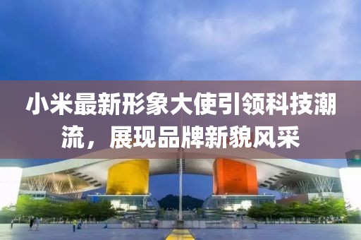 小米最新形象大使引领科技潮流，展现品牌新貌风采