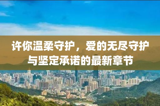 许你温柔守护，爱的无尽守护与坚定承诺的最新章节