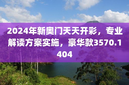 2024年新奥门天天开彩，专业解读方案实施，豪华款3570.1404