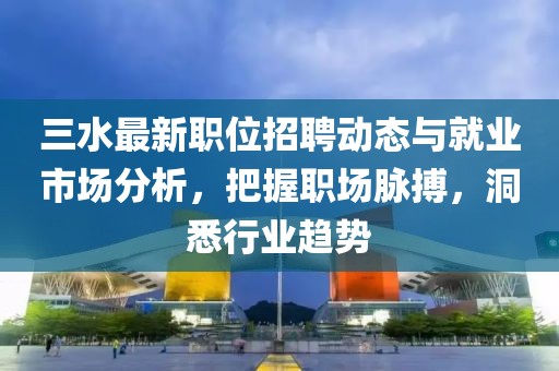 三水最新职位招聘动态与就业市场分析，把握职场脉搏，洞悉行业趋势