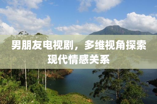 男朋友电视剧，多维视角探索现代情感关系