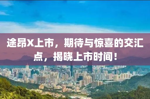 途昂X上市，期待与惊喜的交汇点，揭晓上市时间！