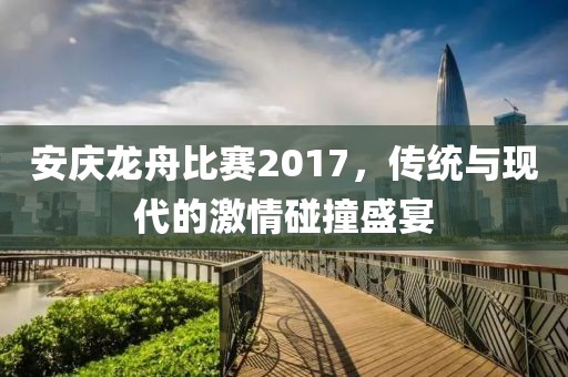 安庆龙舟比赛2017，传统与现代的激情碰撞盛宴