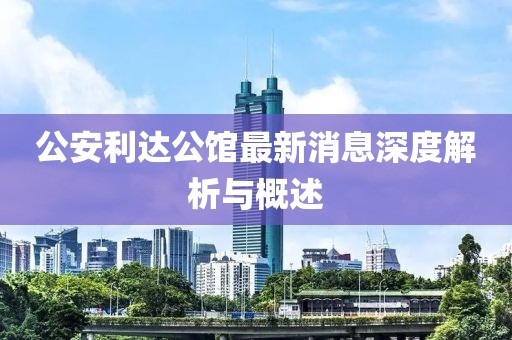 公安利达公馆最新消息深度解析与概述