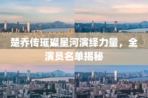 楚乔传璀璨星河演绎力量，全演员名单揭秘