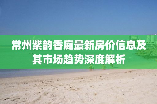 常州紫韵香庭最新房价信息及其市场趋势深度解析