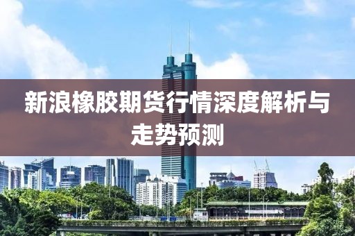 新浪橡胶期货行情深度解析与走势预测