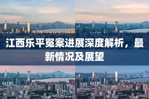 江西乐平冤案进展深度解析，最新情况及展望