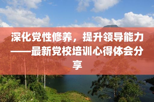 深化党性修养，提升领导能力——最新党校培训心得体会分享