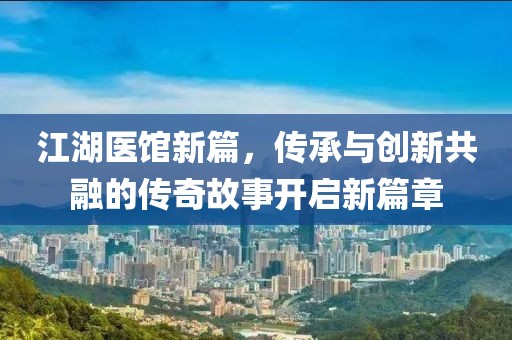 江湖医馆新篇，传承与创新共融的传奇故事开启新篇章