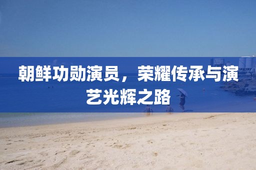 朝鲜功勋演员，荣耀传承与演艺光辉之路