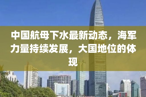 中国航母下水最新动态，海军力量持续发展，大国地位的体现