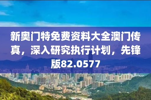 新奥门特免费资料大全澳门传真，深入研究执行计划，先锋版82.0577