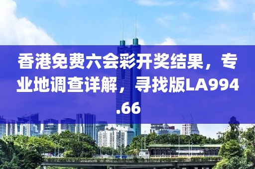 香港免费六会彩开奖结果，专业地调查详解，寻找版LA994.66