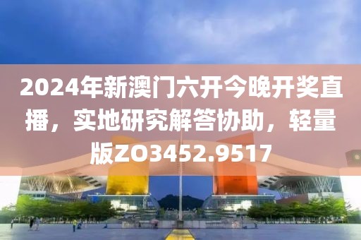 2024年新澳门六开今晚开奖直播，实地研究解答协助，轻量版ZO3452.9517