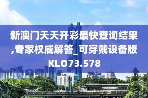 新澳门天天开彩最快查询结果,专家权威解答_可穿戴设备版KLO73.578