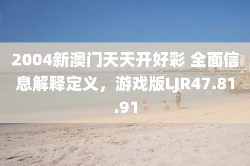 2004新澳门天天开好彩 全面信息解释定义，游戏版LJR47.81.91