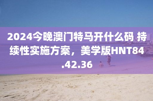 2024今晚澳门特马开什么码 持续性实施方案，美学版HNT84.42.36
