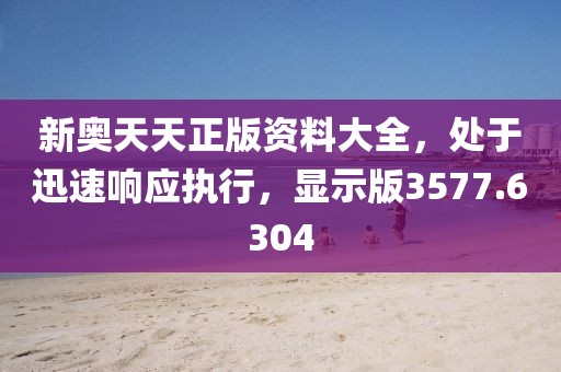 新奥天天正版资料大全，处于迅速响应执行，显示版3577.6304