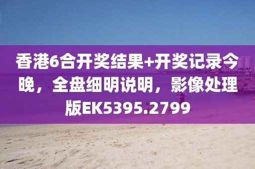 香港6合开奖结果+开奖记录今晚，全盘细明说明，影像处理版EK5395.2799