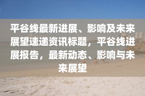 平谷线最新进展、影响及未来展望速递资讯标题，平谷线进展报告，最新动态、影响与未来展望