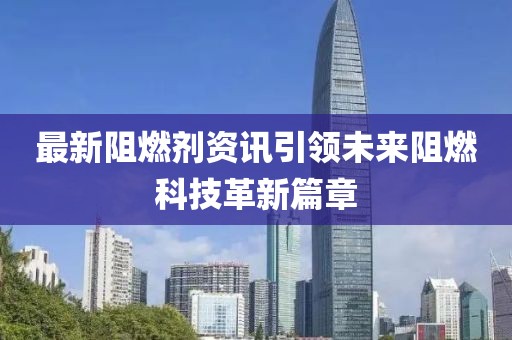 最新阻燃剂资讯引领未来阻燃科技革新篇章