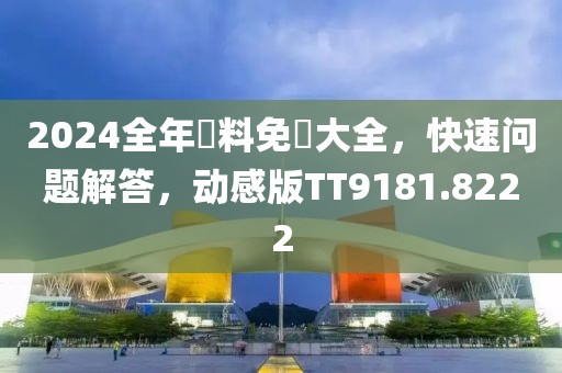 2024全年資料免費大全，快速问题解答，动感版TT9181.8222