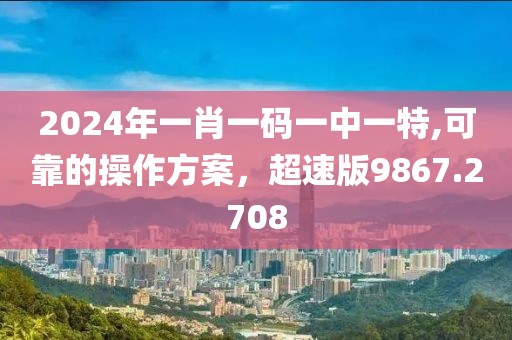 2024年一肖一码一中一特,可靠的操作方案，超速版9867.2708