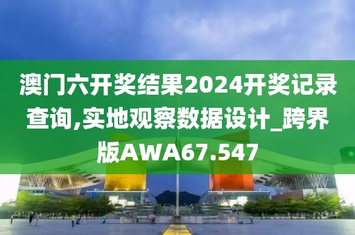 澳门六开奖结果2024开奖记录查询,实地观察数据设计_跨界版AWA67.547