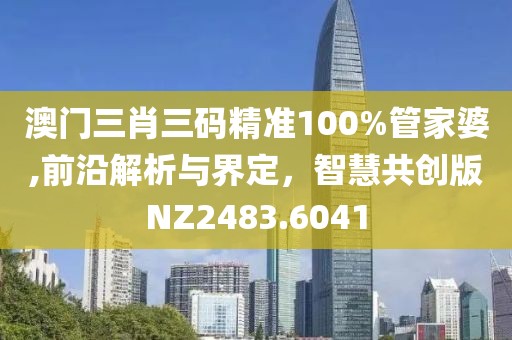 澳门三肖三码精准100%管家婆,前沿解析与界定，智慧共创版NZ2483.6041