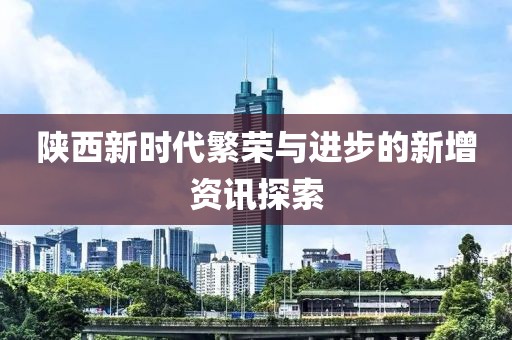 陕西新时代繁荣与进步的新增资讯探索