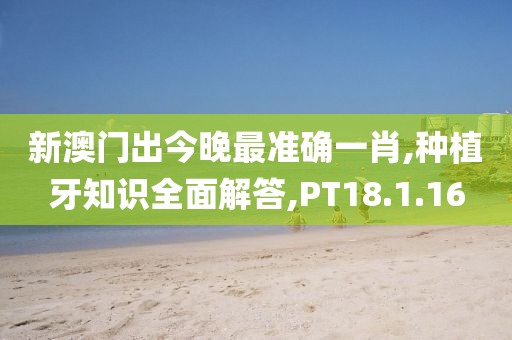 新澳门出今晚最准确一肖,种植牙知识全面解答,PT18.1.16