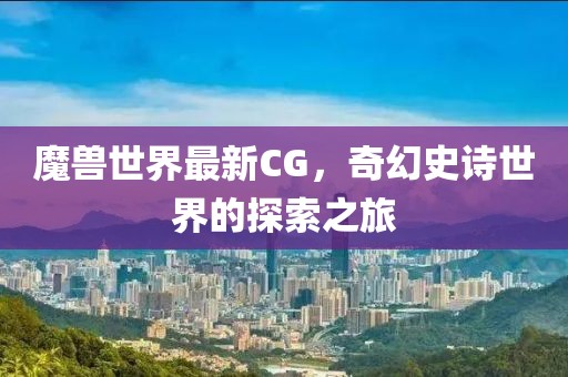 魔兽世界最新CG，奇幻史诗世界的探索之旅