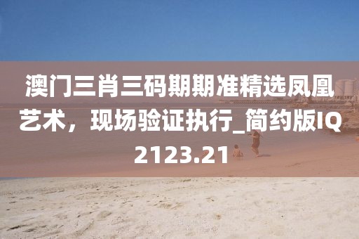 澳门三肖三码期期准精选凤凰艺术，现场验证执行_简约版IQ2123.21