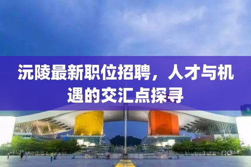 沅陵最新职位招聘，人才与机遇的交汇点探寻