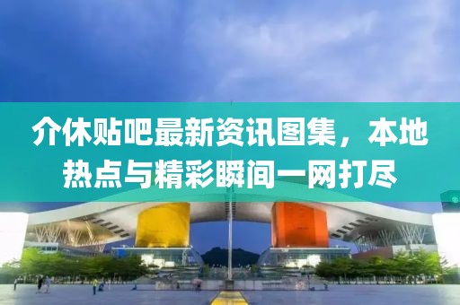 介休贴吧最新资讯图集，本地热点与精彩瞬间一网打尽
