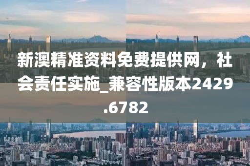 新澳精准资料免费提供网，社会责任实施_兼容性版本2429.6782