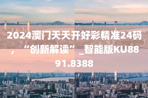 2024澳门天天开好彩精准24码，“创新解读”_智能版KU8891.8388