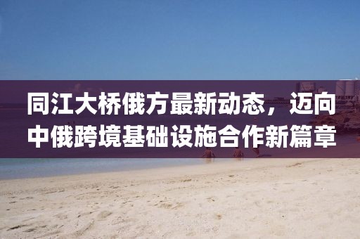 同江大桥俄方最新动态，迈向中俄跨境基础设施合作新篇章