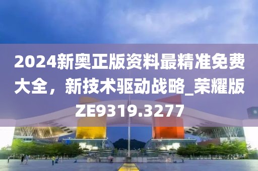 2024新奥正版资料最精准免费大全，新技术驱动战略_荣耀版ZE9319.3277