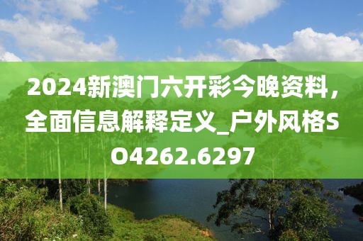 2024新澳门六开彩今晚资料，全面信息解释定义_户外风格SO4262.6297