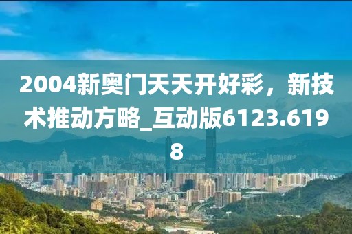 2004新奥门天天开好彩，新技术推动方略_互动版6123.6198