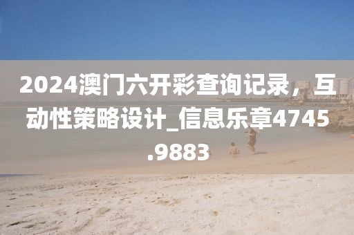 2024澳门六开彩查询记录，互动性策略设计_信息乐章4745.9883