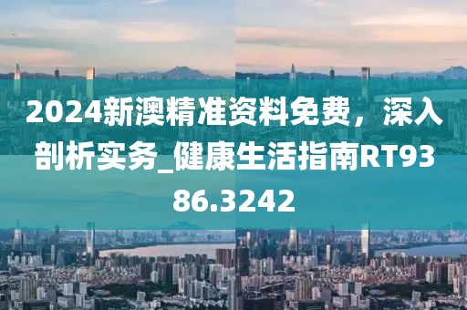 2024新澳精准资料免费，深入剖析实务_健康生活指南RT9386.3242