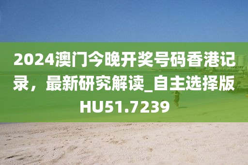 2024澳门今晚开奖号码香港记录，最新研究解读_自主选择版HU51.7239