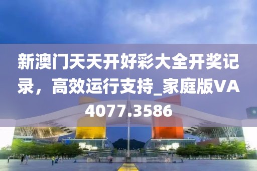 新澳门天天开好彩大全开奖记录，高效运行支持_家庭版VA4077.3586