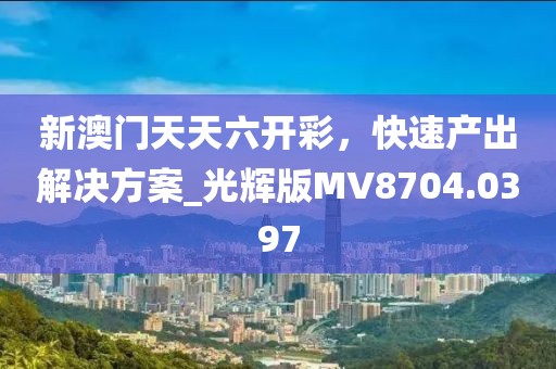 新澳门天天六开彩，快速产出解决方案_光辉版MV8704.0397